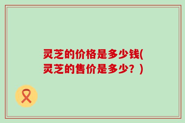 灵芝的价格是多少钱(灵芝的售价是多少？)