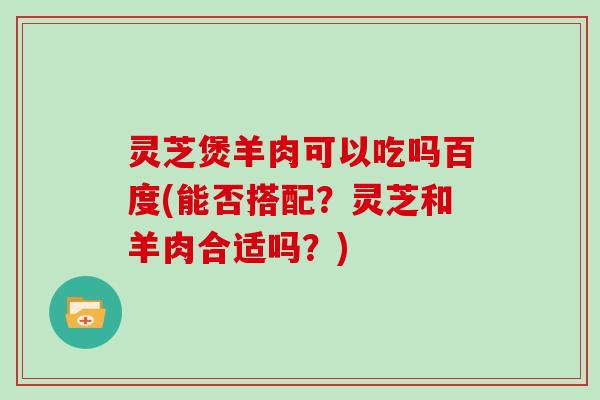 灵芝煲羊肉可以吃吗百度(能否搭配？灵芝和羊肉合适吗？)