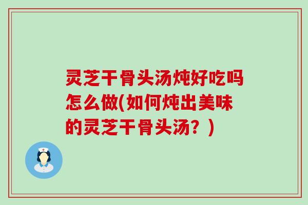 灵芝干骨头汤炖好吃吗怎么做(如何炖出美味的灵芝干骨头汤？)