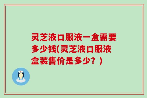 灵芝液口服液一盒需要多少钱(灵芝液口服液盒装售价是多少？)