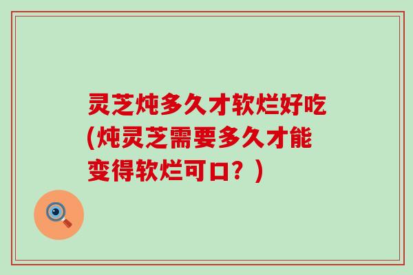 灵芝炖多久才软烂好吃(炖灵芝需要多久才能变得软烂可口？)