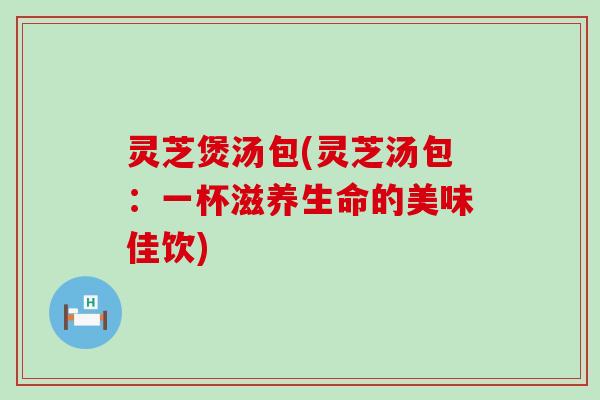 灵芝煲汤包(灵芝汤包：一杯滋养生命的美味佳饮)