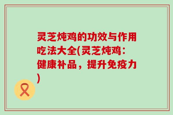 灵芝炖鸡的功效与作用吃法大全(灵芝炖鸡：健康补品，提升免疫力)