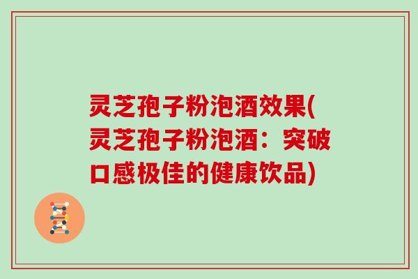 灵芝孢子粉泡酒效果(灵芝孢子粉泡酒：突破口感极佳的健康饮品)