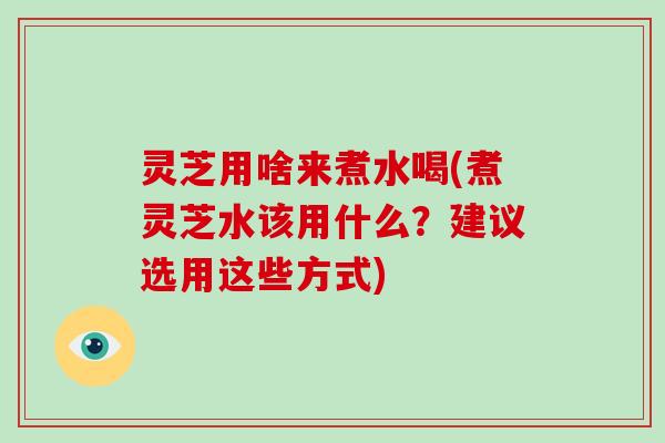 灵芝用啥来煮水喝(煮灵芝水该用什么？建议选用这些方式)