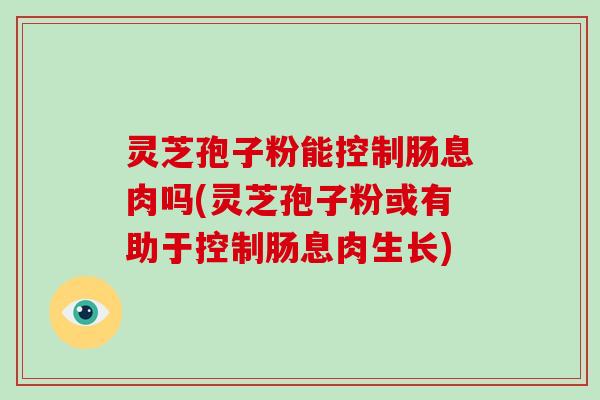 灵芝孢子粉能控制肠息肉吗(灵芝孢子粉或有助于控制肠息肉生长)