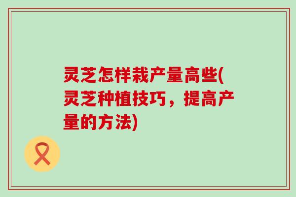 灵芝怎样栽产量高些(灵芝种植技巧，提高产量的方法)