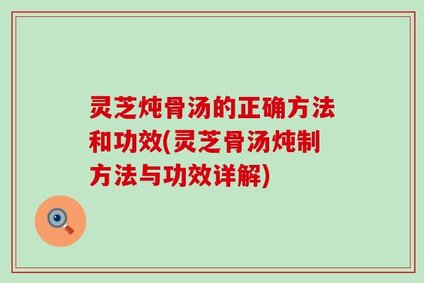 灵芝炖骨汤的正确方法和功效(灵芝骨汤炖制方法与功效详解)