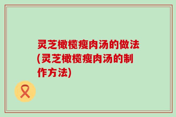 灵芝橄榄瘦肉汤的做法(灵芝橄榄瘦肉汤的制作方法)