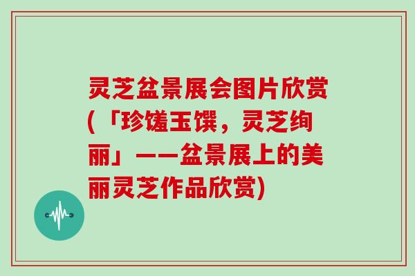 灵芝盆景展会图片欣赏(「珍馐玉馔，灵芝绚丽」——盆景展上的美丽灵芝作品欣赏)