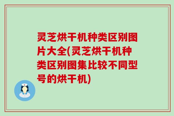 灵芝烘干机种类区别图片大全(灵芝烘干机种类区别图集比较不同型号的烘干机)