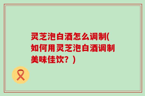 灵芝泡白酒怎么调制(如何用灵芝泡白酒调制美味佳饮？)