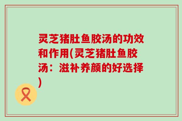 灵芝猪肚鱼胶汤的功效和作用(灵芝猪肚鱼胶汤：滋补养颜的好选择)