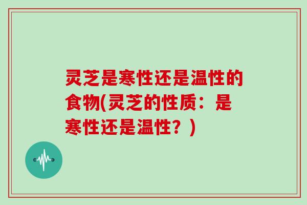 灵芝是寒性还是温性的食物(灵芝的性质：是寒性还是温性？)