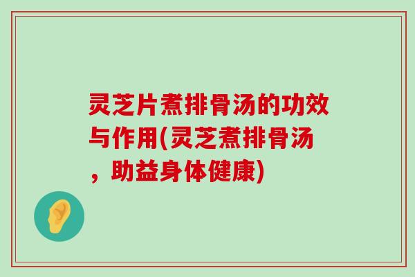 灵芝片煮排骨汤的功效与作用(灵芝煮排骨汤，助益身体健康)