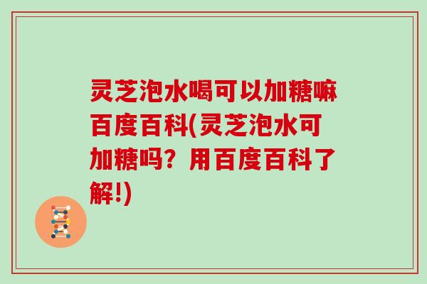 灵芝泡水喝可以加糖嘛百度百科(灵芝泡水可加糖吗？用百度百科了解!)