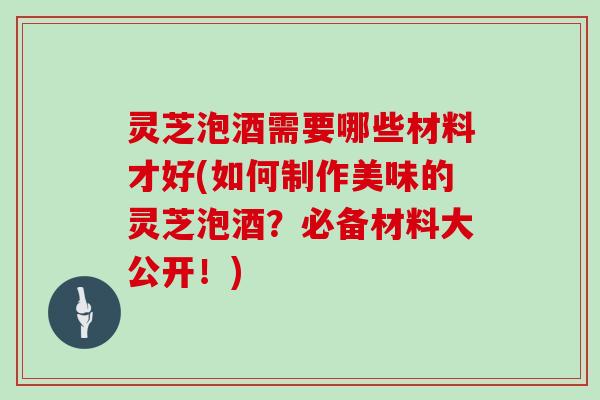 灵芝泡酒需要哪些材料才好(如何制作美味的灵芝泡酒？必备材料大公开！)