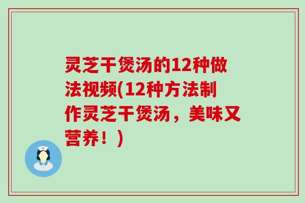 灵芝干煲汤的12种做法视频(12种方法制作灵芝干煲汤，美味又营养！)