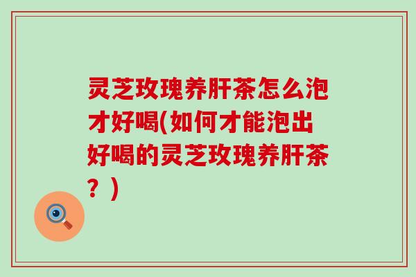 灵芝玫瑰养茶怎么泡才好喝(如何才能泡出好喝的灵芝玫瑰养茶？)