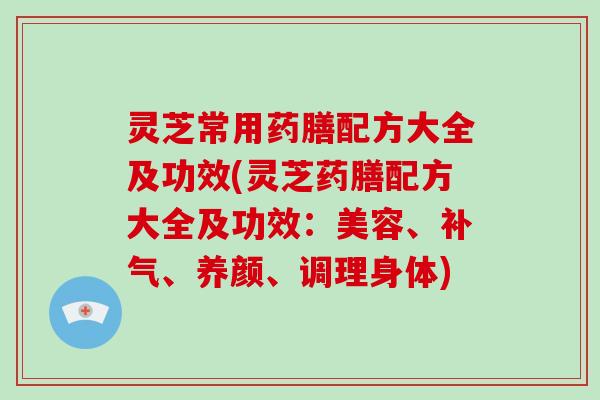 灵芝常用药膳配方大全及功效(灵芝药膳配方大全及功效：美容、、养颜、调理身体)