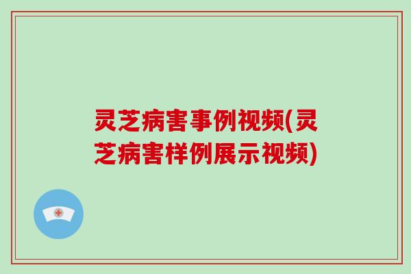 灵芝害事例视频(灵芝害样例展示视频)