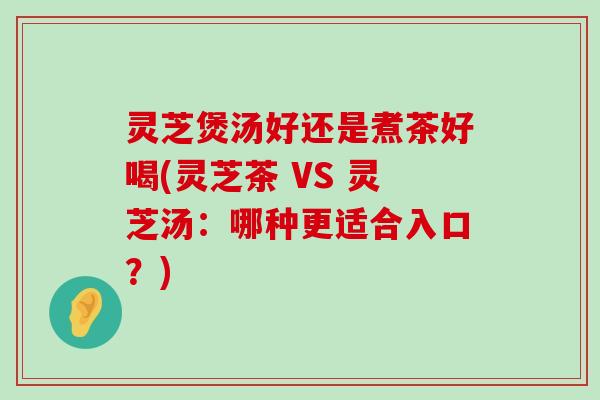 灵芝煲汤好还是煮茶好喝(灵芝茶 VS 灵芝汤：哪种更适合入口？)