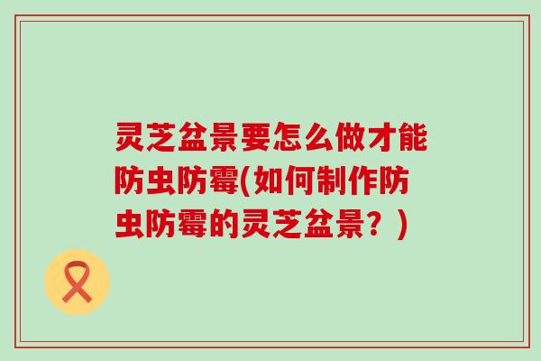 灵芝盆景要怎么做才能防虫防霉(如何制作防虫防霉的灵芝盆景？)