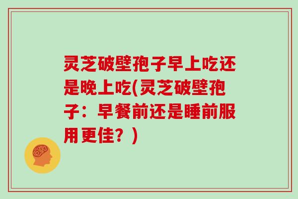 灵芝破壁孢子早上吃还是晚上吃(灵芝破壁孢子：早餐前还是睡前服用更佳？)