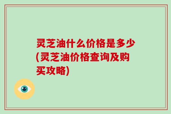 灵芝油什么价格是多少(灵芝油价格查询及购买攻略)