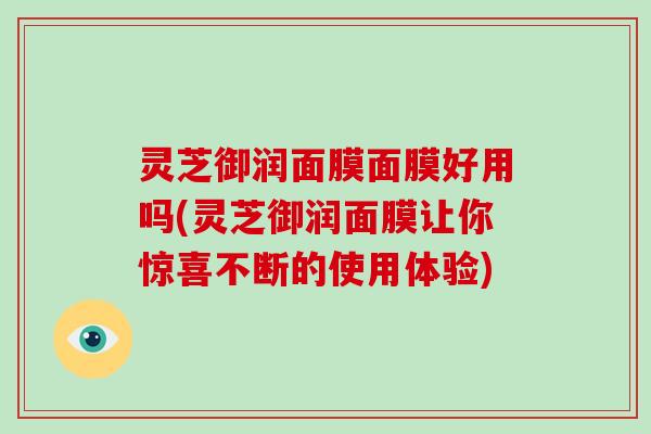 灵芝御润面膜面膜好用吗(灵芝御润面膜让你惊喜不断的使用体验)