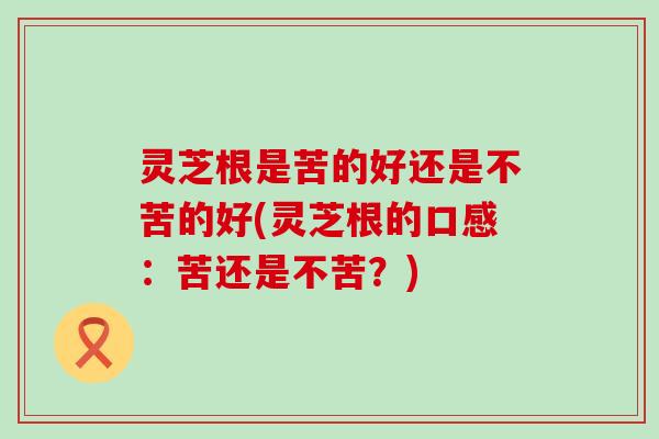 灵芝根是苦的好还是不苦的好(灵芝根的口感：苦还是不苦？)