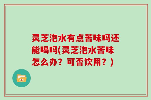 灵芝泡水有点苦味吗还能喝吗(灵芝泡水苦味怎么办？可否饮用？)