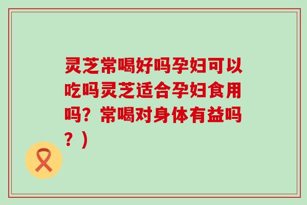 灵芝常喝好吗孕妇可以吃吗灵芝适合孕妇食用吗？常喝对身体有益吗？)