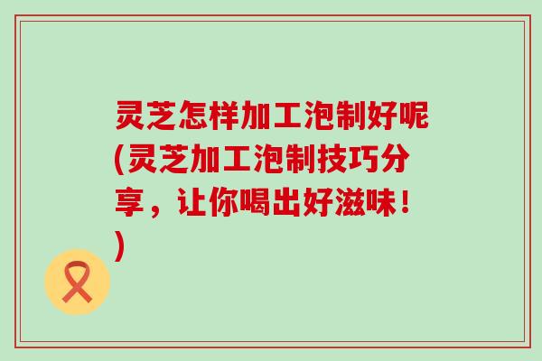 灵芝怎样加工泡制好呢(灵芝加工泡制技巧分享，让你喝出好滋味！)