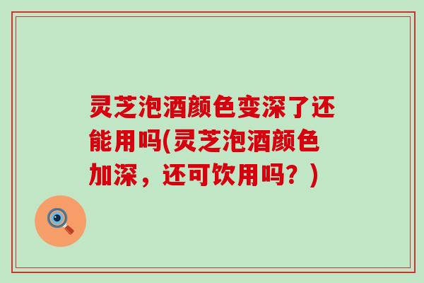 灵芝泡酒颜色变深了还能用吗(灵芝泡酒颜色加深，还可饮用吗？)