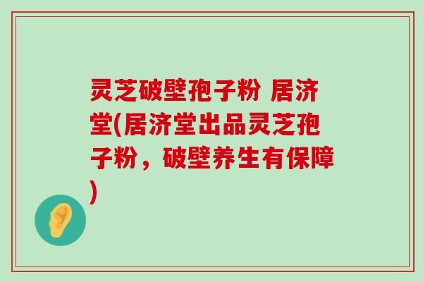 灵芝破壁孢子粉 居济堂(居济堂出品灵芝孢子粉，破壁养生有保障)