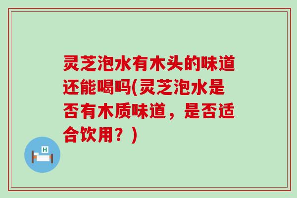 灵芝泡水有木头的味道还能喝吗(灵芝泡水是否有木质味道，是否适合饮用？)