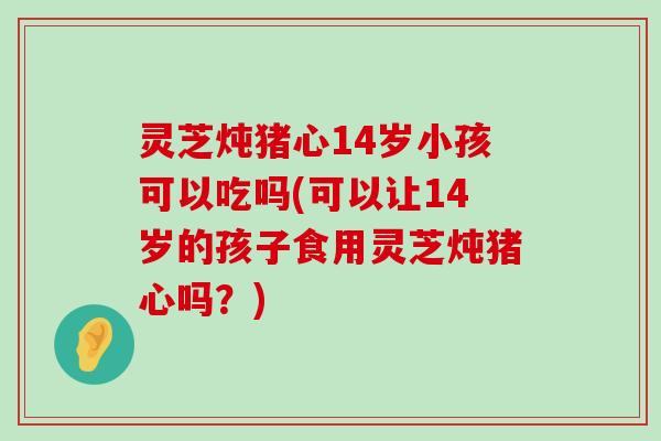 灵芝炖猪心14岁小孩可以吃吗(可以让14岁的孩子食用灵芝炖猪心吗？)