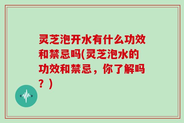 灵芝泡开水有什么功效和禁忌吗(灵芝泡水的功效和禁忌，你了解吗？)