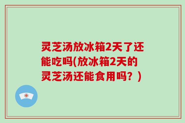 灵芝汤放冰箱2天了还能吃吗(放冰箱2天的灵芝汤还能食用吗？)