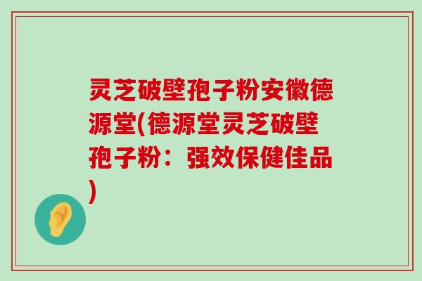 灵芝破壁孢子粉安徽德源堂(德源堂灵芝破壁孢子粉：强效保健佳品)