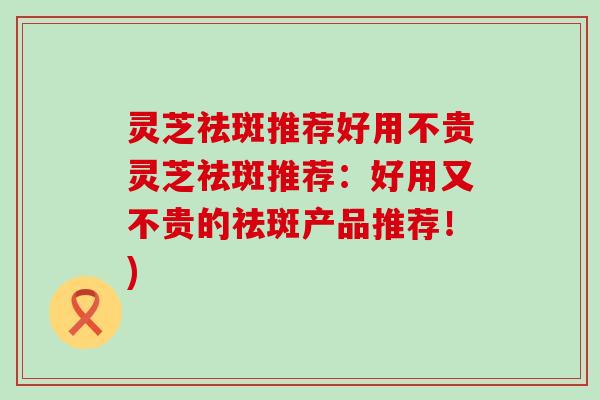 灵芝祛斑推荐好用不贵灵芝祛斑推荐：好用又不贵的祛斑产品推荐！)