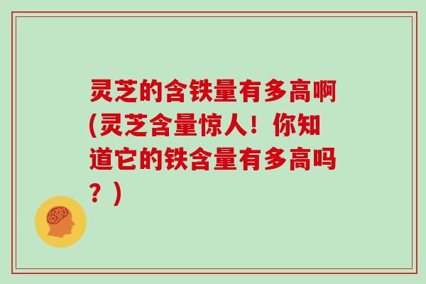 灵芝的含铁量有多高啊(灵芝含量惊人！你知道它的铁含量有多高吗？)