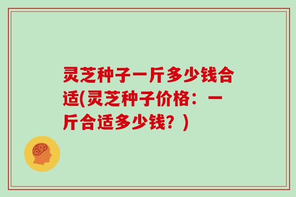 灵芝种子一斤多少钱合适(灵芝种子价格：一斤合适多少钱？)