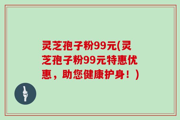 灵芝孢子粉99元(灵芝孢子粉99元特惠优惠，助您健康护身！)