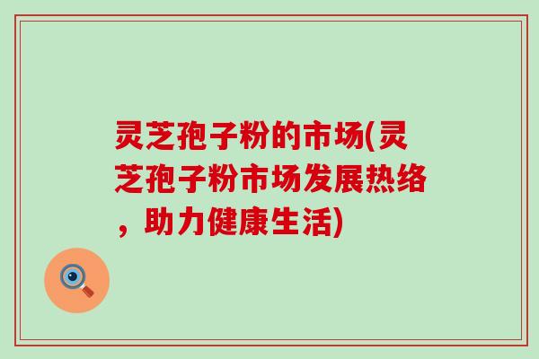 灵芝孢子粉的市场(灵芝孢子粉市场发展热络，助力健康生活)