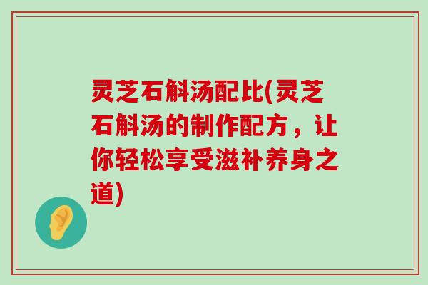 灵芝石斛汤配比(灵芝石斛汤的制作配方，让你轻松享受滋补养身之道)