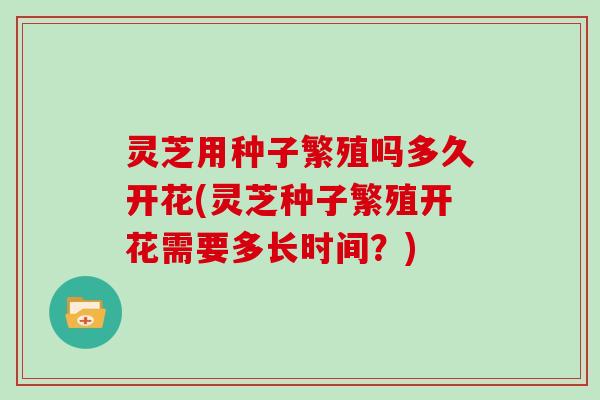 灵芝用种子繁殖吗多久开花(灵芝种子繁殖开花需要多长时间？)