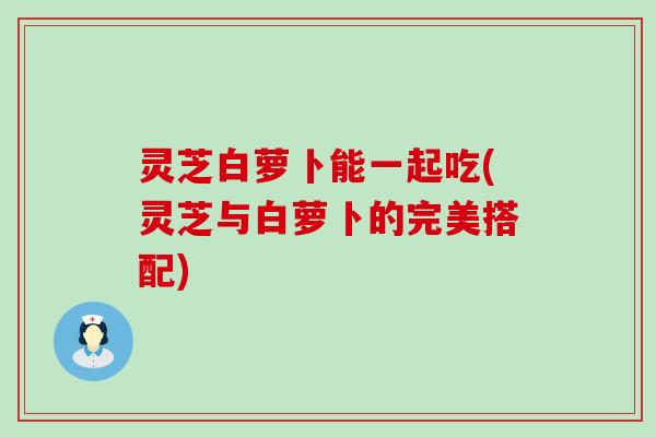 灵芝白萝卜能一起吃(灵芝与白萝卜的完美搭配)