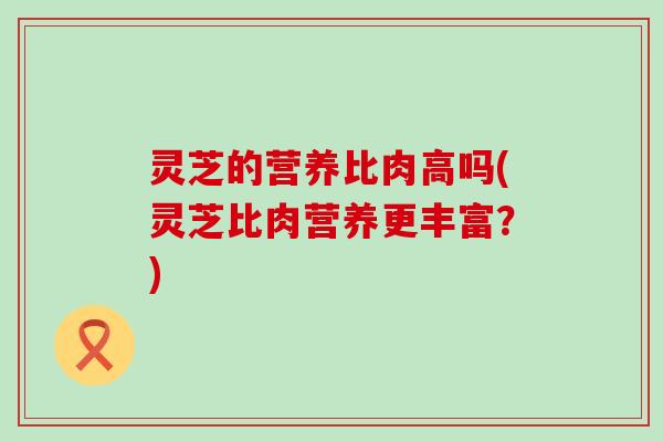 灵芝的营养比肉高吗(灵芝比肉营养更丰富？)